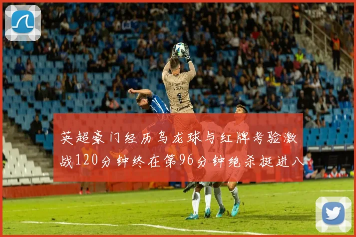 英超豪门经历乌龙球与红牌考验激战120分钟终在第96分钟绝杀挺进八强